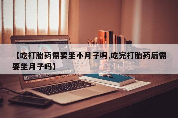流产药联系方式【吃打胎药需要坐小月子吗,吃完打胎药后需要坐月子吗】