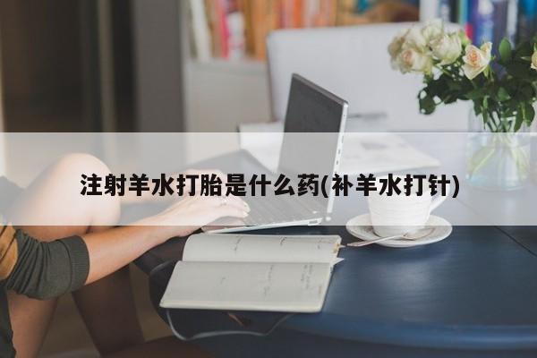 流产药联系方式注射羊水打胎是什么药(补羊水打针)