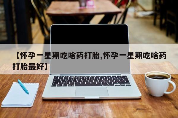 流产药联系方式【怀孕一星期吃啥药打胎,怀孕一星期吃啥药打胎最好】