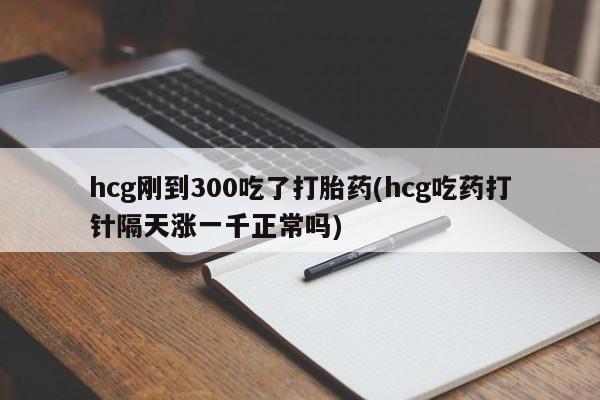 流产药联系方式hcg刚到300吃了打胎药(hcg吃药打针隔天涨一千正常吗)