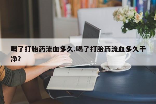 流产药联系方式喝了打胎药流血多久.喝了打胎药流血多久干净？