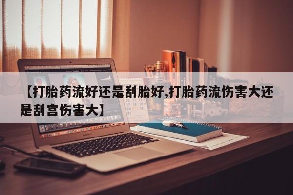 流产药联系方式【打胎药流好还是刮胎好,打胎药流伤害大还是刮宫伤害大】