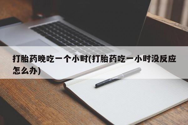 流产药联系方式打胎药晚吃一个小时(打胎药吃一小时没反应怎么办)