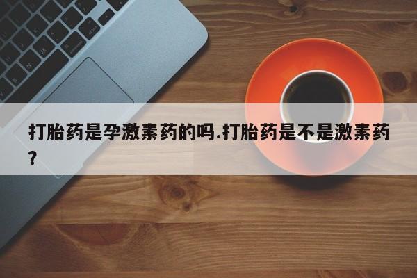 流产药联系方式打胎药是孕激素药的吗.打胎药是不是激素药？