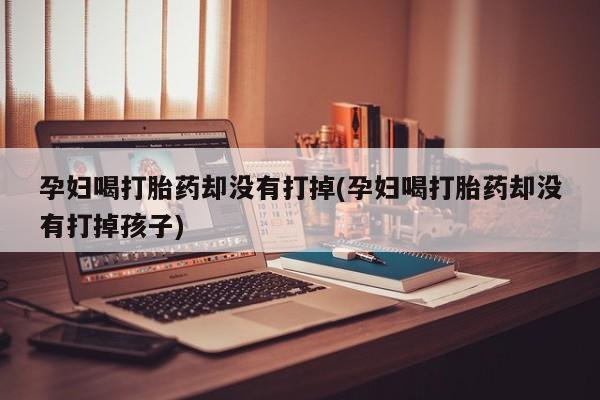 流产药联系方式孕妇喝打胎药却没有打掉(孕妇喝打胎药却没有打掉孩子)