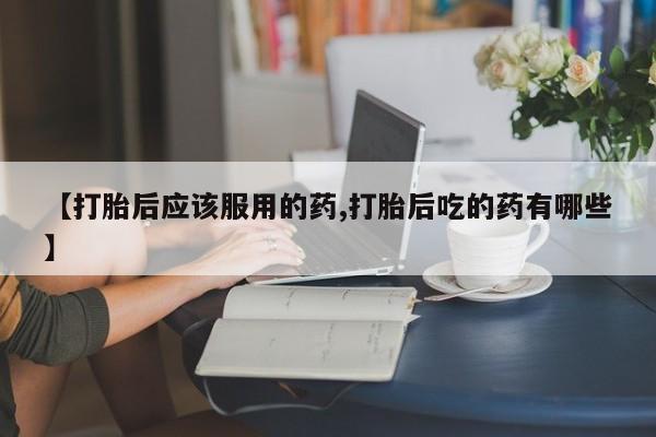 流产药联系方式【打胎后应该服用的药,打胎后吃的药有哪些】