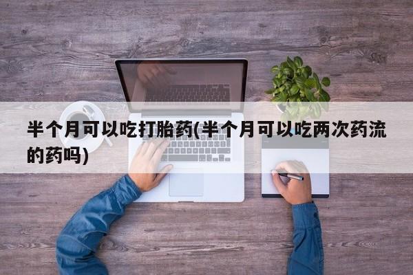 流产药联系方式半个月可以吃打胎药(半个月可以吃两次药流的药吗)