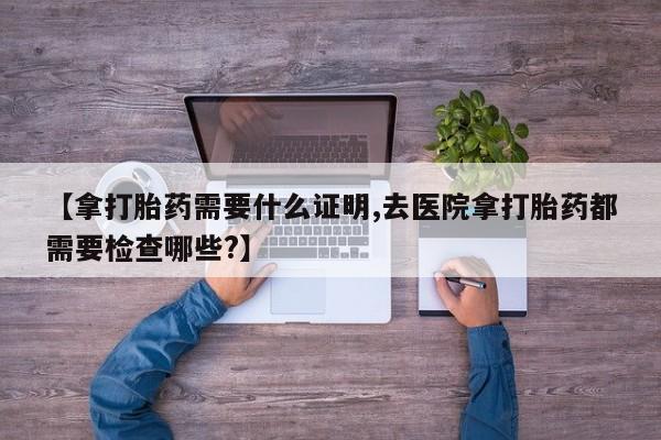 流产药联系方式【拿打胎药需要什么证明,去医院拿打胎药都需要检查哪些?】