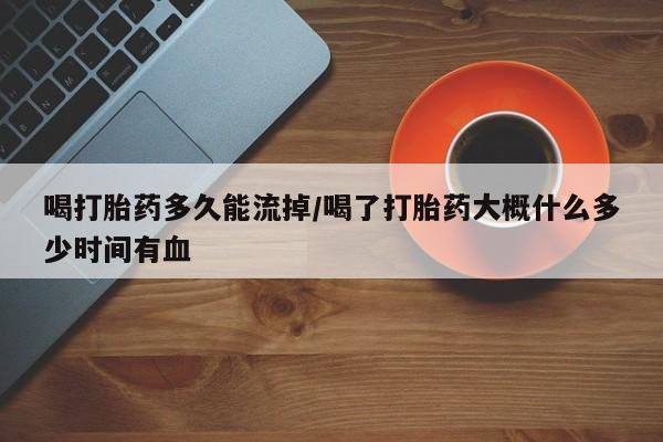 流产药联系方式喝打胎药多久能流掉/喝了打胎药大概什么多少时间有血