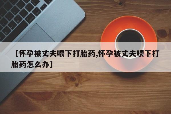 流产药联系方式【怀孕被丈夫喂下打胎药,怀孕被丈夫喂下打胎药怎么办】