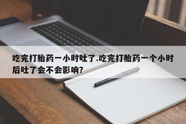 流产药联系方式吃完打胎药一小时吐了.吃完打胎药一个小时后吐了会不会影响？