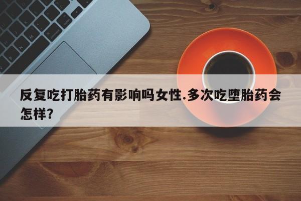 流产药联系方式反复吃打胎药有影响吗女性.多次吃堕胎药会怎样？