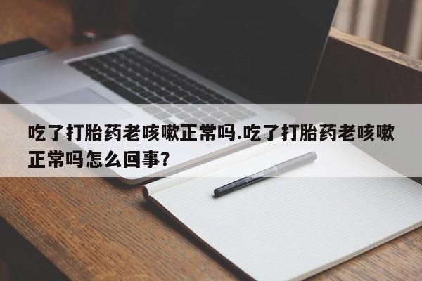 流产药联系方式吃了打胎药老咳嗽正常吗.吃了打胎药老咳嗽正常吗怎么回事？