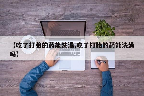 流产药联系方式【吃了打胎的药能洗澡,吃了打胎的药能洗澡吗】