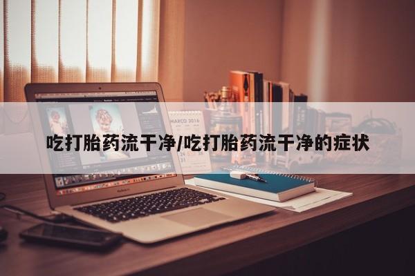 流产药联系方式吃打胎药流干净/吃打胎药流干净的症状