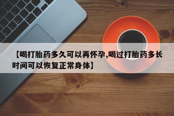 流产药联系方式【喝打胎药多久可以再怀孕,喝过打胎药多长时间可以恢复正常身体】
