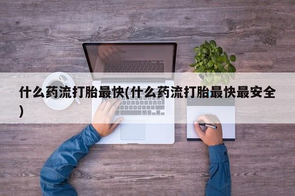 流产药联系方式什么药流打胎最快(什么药流打胎最快最安全)