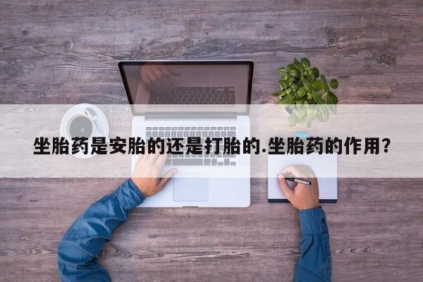 流产药联系方式坐胎药是安胎的还是打胎的.坐胎药的作用？