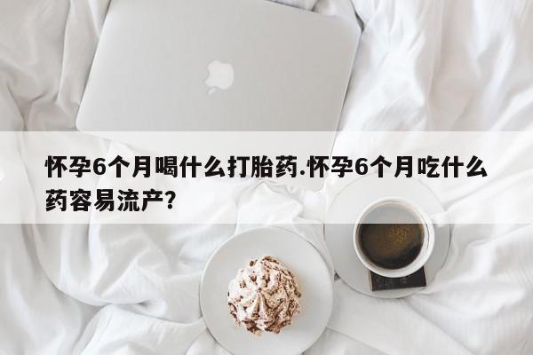 流产药联系方式怀孕6个月喝什么打胎药.怀孕6个月吃什么药容易流产？