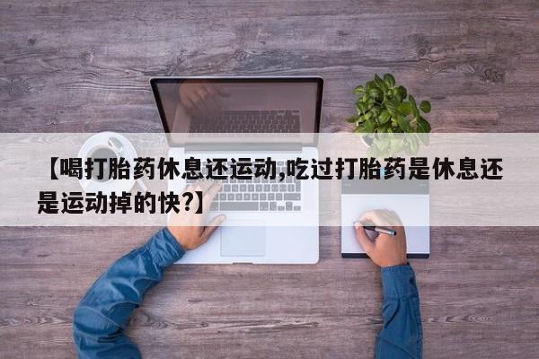 流产药联系方式【喝打胎药休息还运动,吃过打胎药是休息还是运动掉的快?】