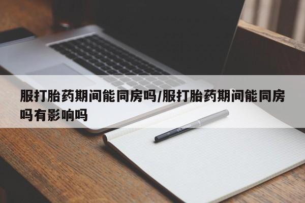 流产药联系方式服打胎药期间能同房吗/服打胎药期间能同房吗有影响吗