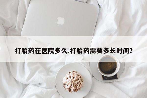 流产药联系方式打胎药在医院多久.打胎药需要多长时间？