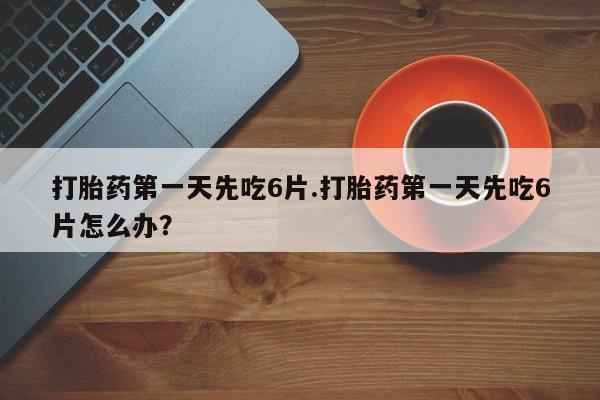 流产药联系方式打胎药第一天先吃6片.打胎药第一天先吃6片怎么办？