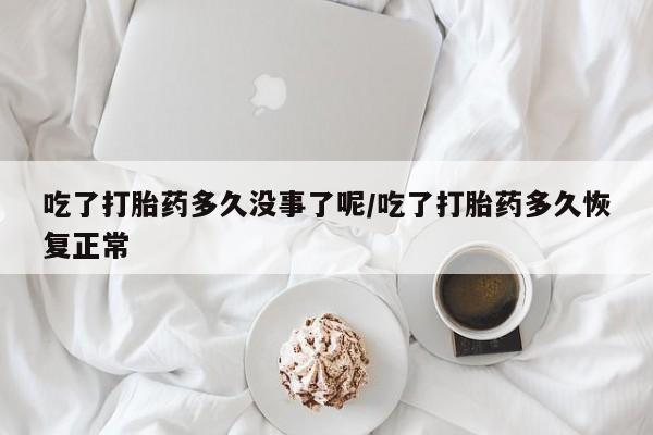 流产药联系方式吃了打胎药多久没事了呢/吃了打胎药多久恢复正常