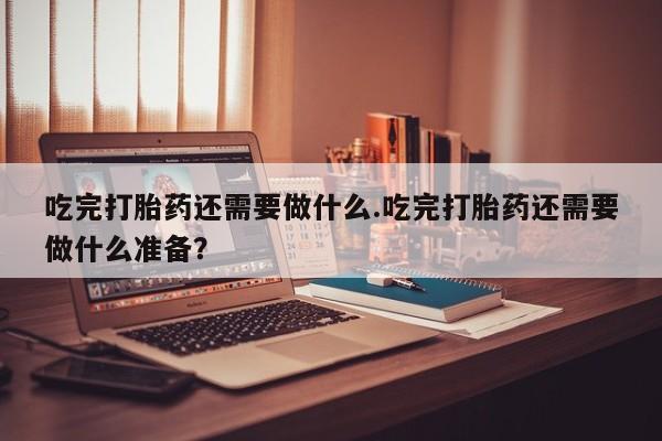 流产药联系方式吃完打胎药还需要做什么.吃完打胎药还需要做什么准备？