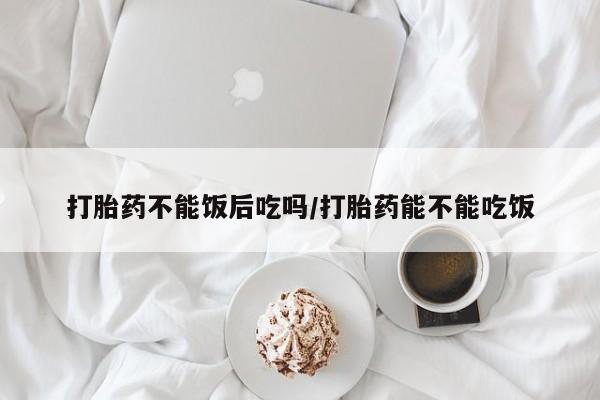 流产药联系方式打胎药不能饭后吃吗/打胎药能不能吃饭
