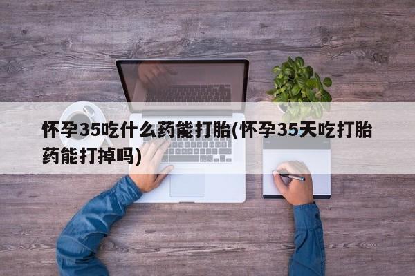 流产药联系方式怀孕35吃什么药能打胎(怀孕35天吃打胎药能打掉吗)