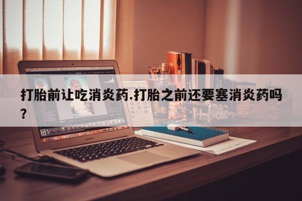 流产药联系方式打胎前让吃消炎药.打胎之前还要塞消炎药吗？