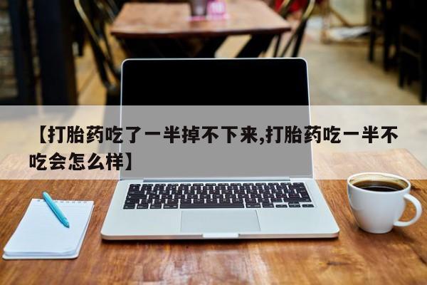 流产药联系方式【打胎药吃了一半掉不下来,打胎药吃一半不吃会怎么样】