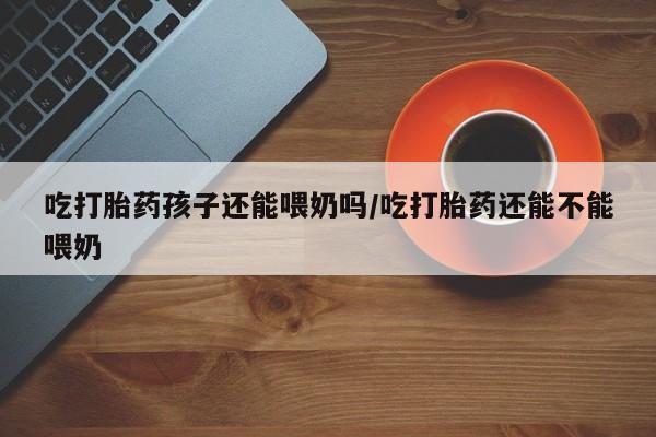 流产药联系方式吃打胎药孩子还能喂奶吗/吃打胎药还能不能喂奶