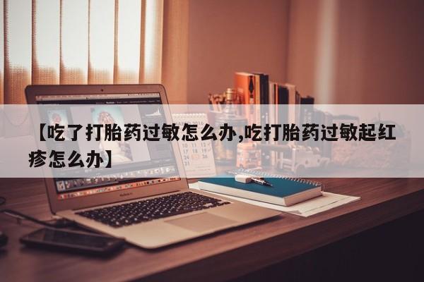 流产药联系方式【吃了打胎药过敏怎么办,吃打胎药过敏起红疹怎么办】