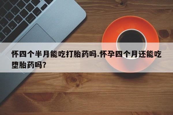 流产药联系方式怀四个半月能吃打胎药吗.怀孕四个月还能吃堕胎药吗？