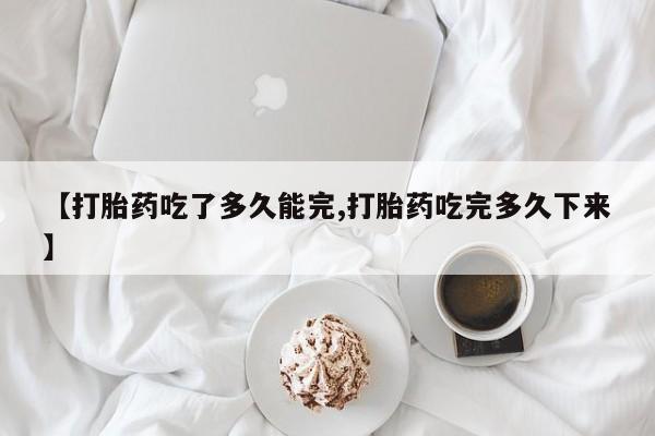 流产药联系方式【打胎药吃了多久能完,打胎药吃完多久下来】