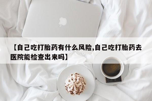 流产药联系方式【自己吃打胎药有什么风险,自己吃打胎药去医院能检查出来吗】