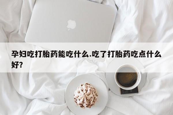 流产药联系方式孕妇吃打胎药能吃什么.吃了打胎药吃点什么好？