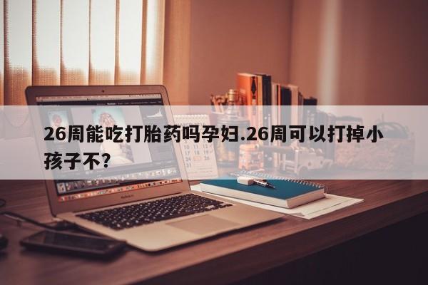 流产药联系方式26周能吃打胎药吗孕妇.26周可以打掉小孩子不？