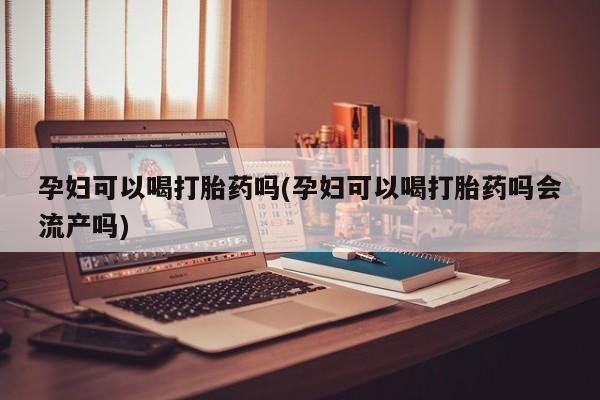 流产药联系方式孕妇可以喝打胎药吗(孕妇可以喝打胎药吗会流产吗)