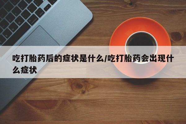 流产药联系方式吃打胎药后的症状是什么/吃打胎药会出现什么症状