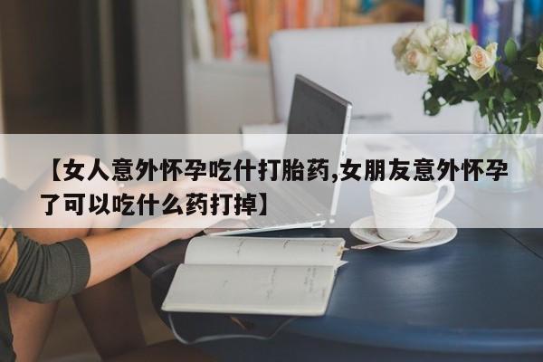 流产药联系方式【女人意外怀孕吃什打胎药,女朋友意外怀孕了可以吃什么药打掉】