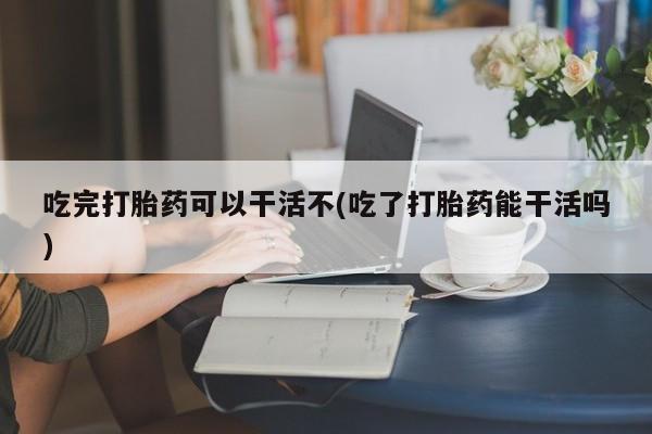 流产药联系方式吃完打胎药可以干活不(吃了打胎药能干活吗)