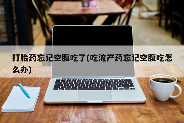 流产药联系方式打胎药忘记空腹吃了(吃流产药忘记空腹吃怎么办)