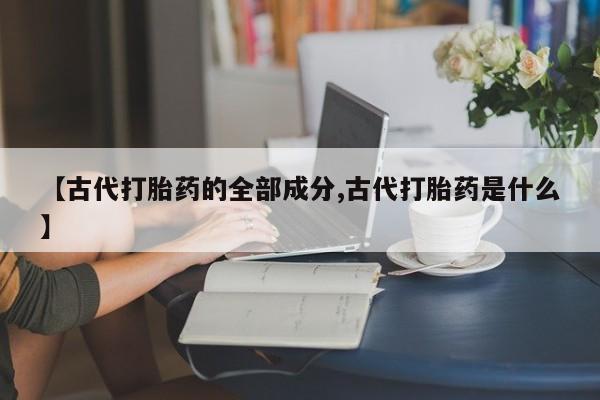 流产药联系方式【古代打胎药的全部成分,古代打胎药是什么】