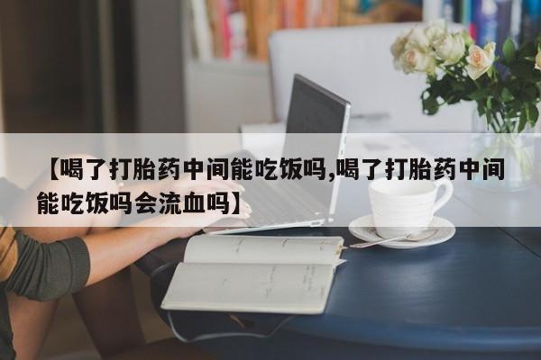 流产药联系方式【喝了打胎药中间能吃饭吗,喝了打胎药中间能吃饭吗会流血吗】