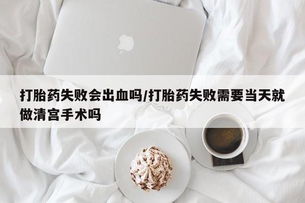 流产药联系方式打胎药失败会出血吗/打胎药失败需要当天就做清宫手术吗
