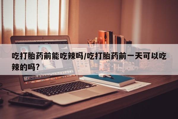 流产药联系方式吃打胎药前能吃辣吗/吃打胎药前一天可以吃辣的吗?