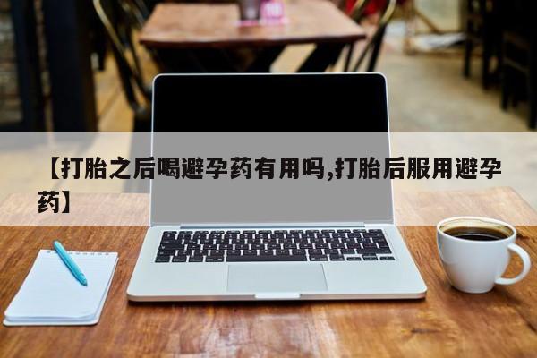流产药联系方式【打胎之后喝避孕药有用吗,打胎后服用避孕药】